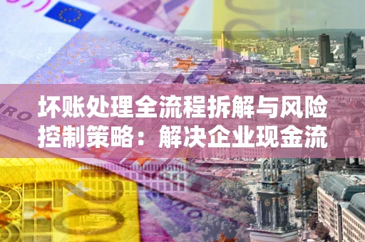 武汉坏账处理全流程拆解与风险控制策略：解决企业现金流顽疾的实战指南