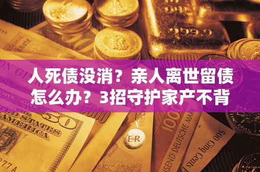 武汉人死债没消？亲人离世留债怎么办？3招守护家产不背锅