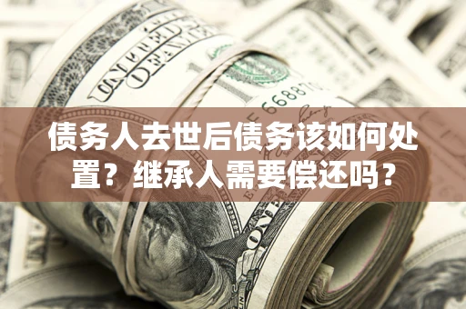 武汉债务人去世后债务该如何处置？继承人需要偿还吗？