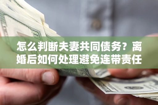 武汉怎么判断夫妻共同债务？离婚后如何处理避免连带责任？